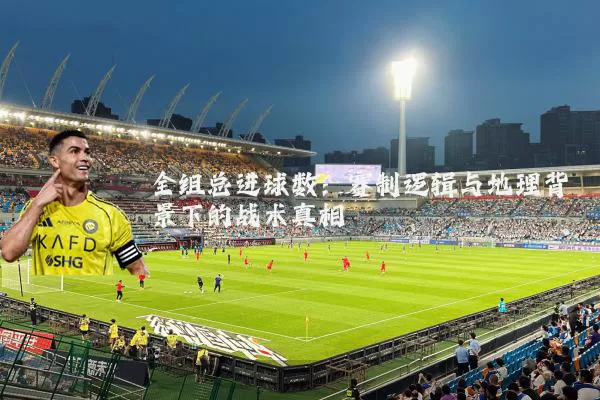 全组总进球数:赛制逻辑与地理背景下的战术真相